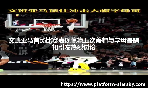 文班亚马首场比赛表现惊艳五次盖帽与字母哥隔扣引发热烈讨论